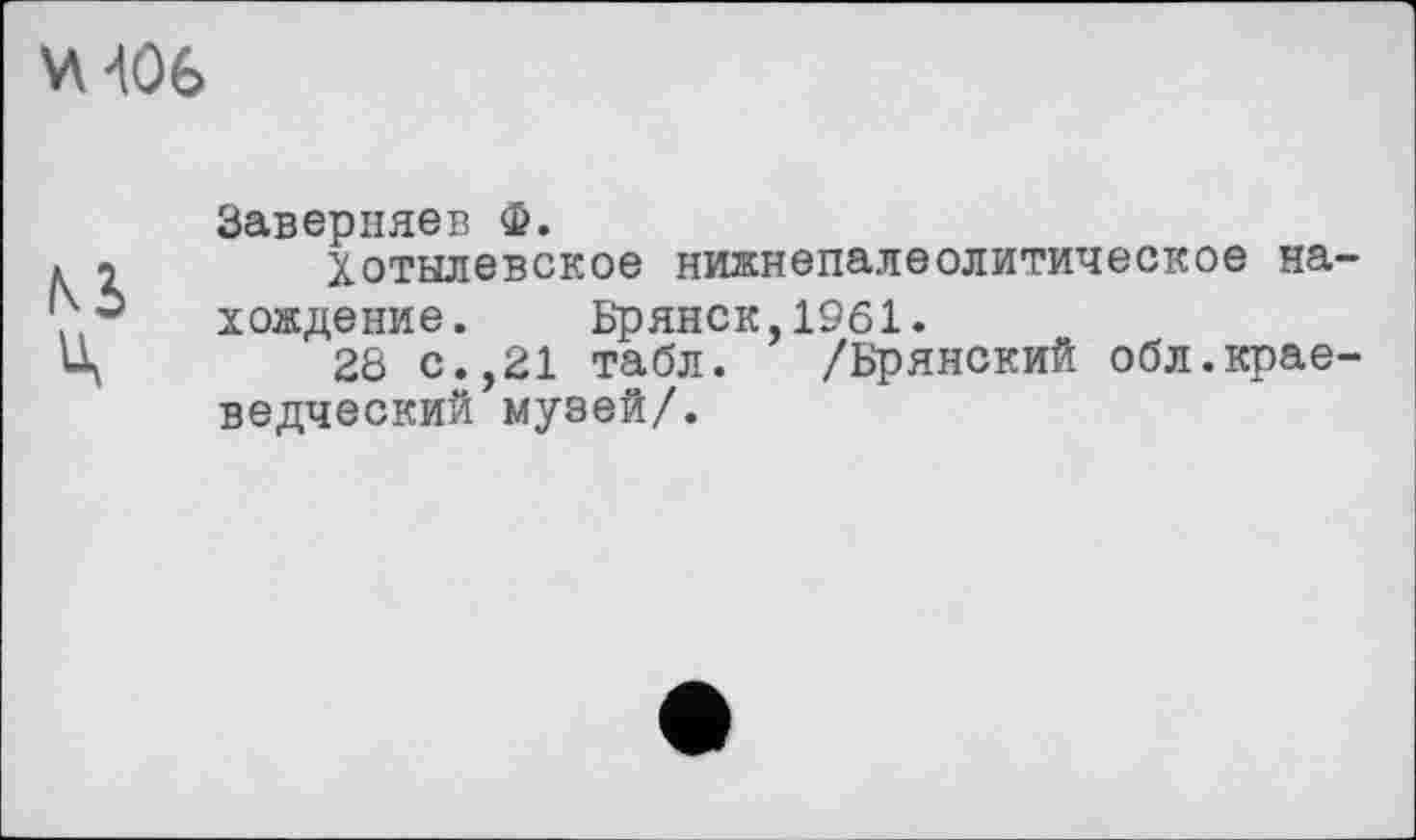 ﻿ХА 406
Заверняев Ф.
. 2	Хотылевское нижнепалеолитическое на-
, $ хождение. Брянск,1961.
Ц	28 с.,21 табл. /Брянский обл.крае-
ведческий музей/.